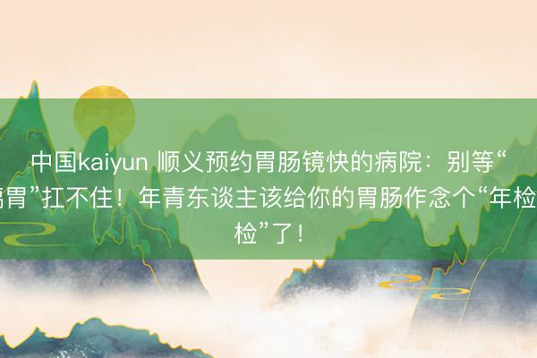 中国kaiyun 顺义预约胃肠镜快的病院:别等“玻璃胃”扛不住!年青东谈主该给你的胃肠作念个“年检”了!