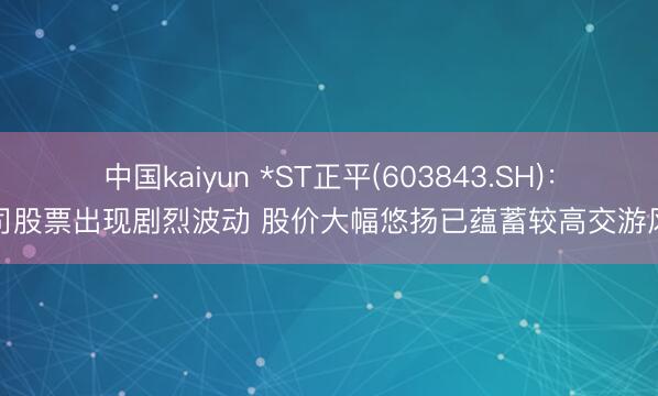 中国kaiyun *ST正平(603843.SH)：公司股票出现剧烈波动 股价大幅悠扬已蕴蓄较高交游风险