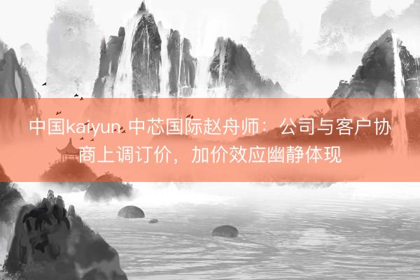 中国kaiyun 中芯国际赵舟师：公司与客户协商上调订价，加价效应幽静体现