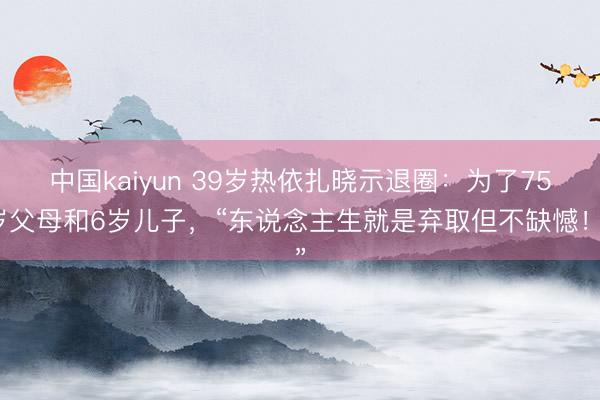 中国kaiyun 39岁热依扎晓示退圈：为了75岁父母和6岁儿子，“东说念主生就是弃取但不缺憾！”