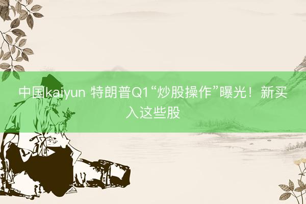 中国kaiyun 特朗普Q1“炒股操作”曝光!新买入这些股