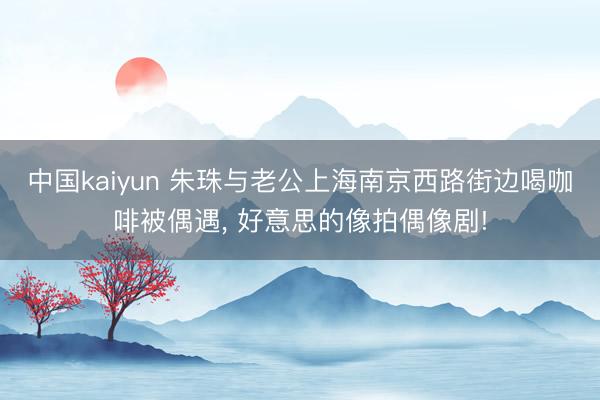 中国kaiyun 朱珠与老公上海南京西路街边喝咖啡被偶遇，<a href=