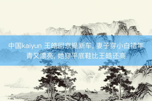 中国kaiyun 王皓回京提新车， 妻子穿小白裙年青又漂亮， 她穿平底鞋比王皓还高