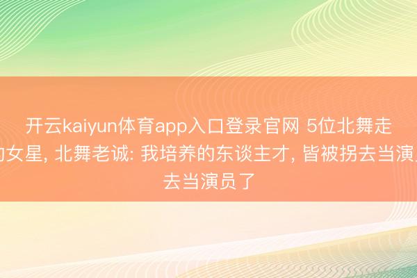 开云kaiyun体育app入口登录官网 5位北舞走出的女星, 北舞老诚: 我培养的东谈主才, 皆被拐去当演员了