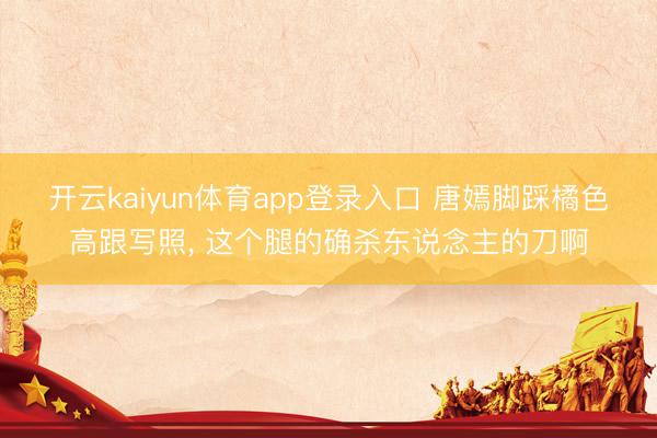 开云kaiyun体育app登录入口 唐嫣脚踩橘色高跟写照，<a href=