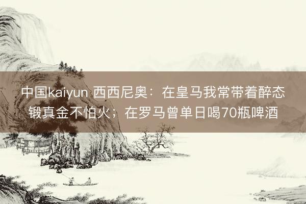 中国kaiyun 西西尼奥：在皇马我常带着醉态锻真金不怕火；在罗马曾单日喝70瓶啤酒