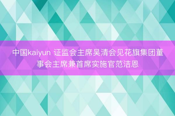 中国kaiyun 证监会主席吴清会见花旗集团董事会主席兼首席实施官范洁恩