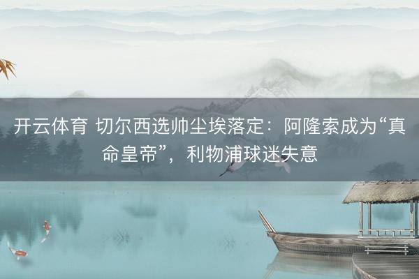 开云体育 切尔西选帅尘埃落定：阿隆索成为“真命皇帝”，利物浦球迷失意