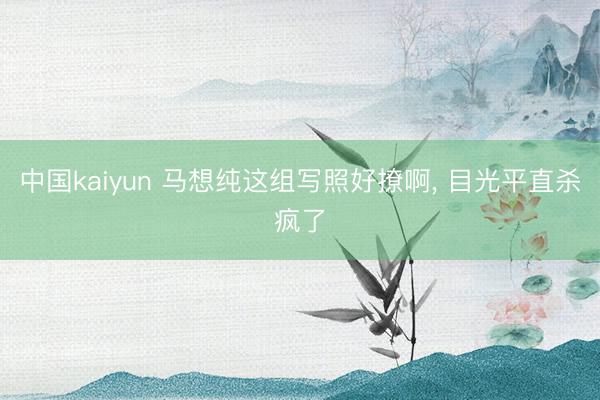中国kaiyun 马想纯这组写照好撩啊，<a href=