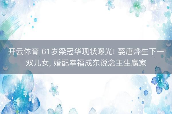 开云体育 61岁梁冠华现状曝光! 娶唐烨生下一双儿女， 婚配幸福成东说念主生赢家