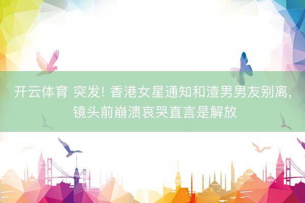 开云体育 突发! 香港女星通知和渣男男友别离, 镜头前崩溃哀哭直言是解放