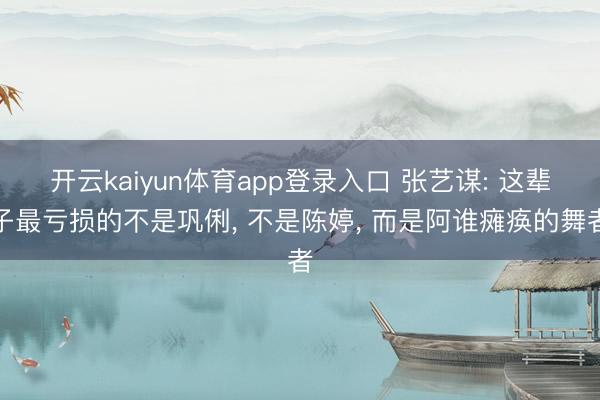 开云kaiyun体育app登录入口 张艺谋: 这辈子最亏损的不是巩俐， 不是陈婷， 而是阿谁瘫痪的舞者