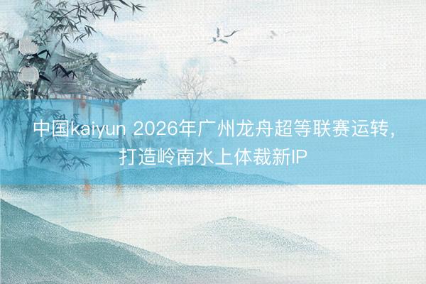 中国kaiyun 2026年广州龙舟超等联赛运转,打造岭南水上体裁新IP