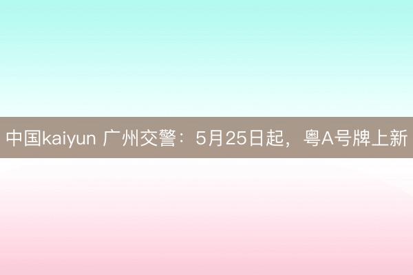 中国kaiyun 广州交警：5月25日起，粤A号牌上新