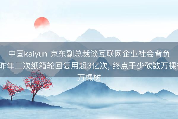 中国kaiyun 京东副总裁谈互联网企业社会背负: 昨年二次纸箱轮回复用超3亿次， 终点于少砍数万棵树