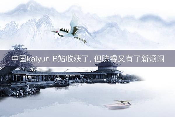 中国kaiyun B站收获了， 但陈睿又有了新烦闷