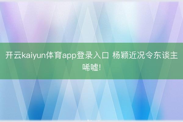 开云kaiyun体育app登录入口 杨颖近况令东谈主唏嘘!