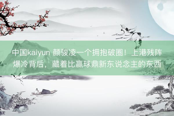 中国kaiyun 颜骏凌一个拥抱破圈！上港残阵爆冷背后，藏着比赢球鼎新东说念主的东西