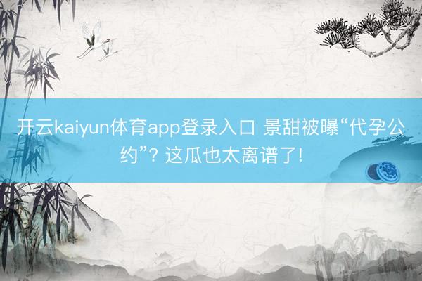 开云kaiyun体育app登录入口 景甜被曝“代孕公约”? 这瓜也太离谱了!