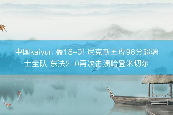 中国kaiyun 轰18-0! 尼克斯五虎96分超骑士全队 东决2-0再次击溃哈登米切尔