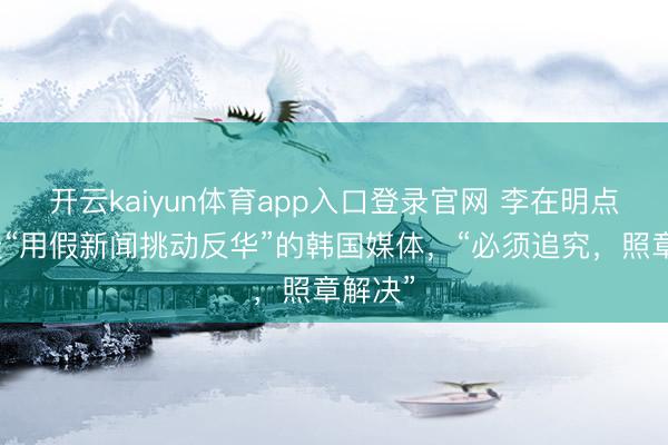 开云kaiyun体育app入口登录官网 李在明点名炮轰“用假新闻挑动反华”的韩国媒体，“必须追究，照章解决”