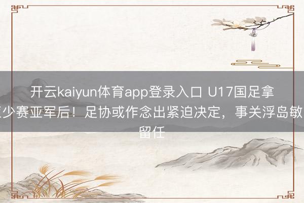 开云kaiyun体育app登录入口 U17国足拿到亚少赛亚军后！足协或作念出紧迫决定，事关浮岛敏留任