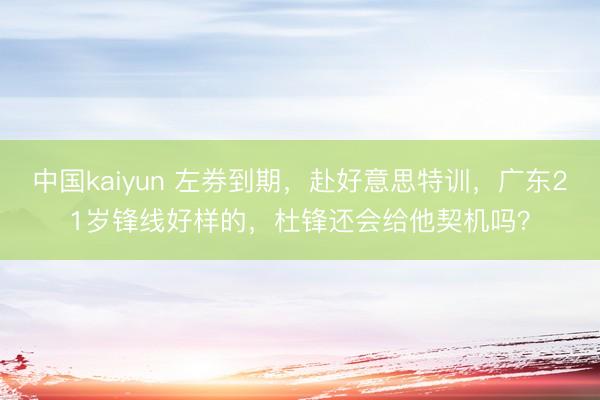 中国kaiyun 左券到期，赴好意思特训，广东21岁锋线好样的，杜锋还会给他契机吗？