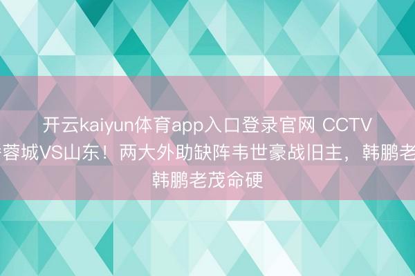 开云kaiyun体育app入口登录官网 CCTV16直播蓉城VS山东！两大外助缺阵韦世豪战旧主，韩鹏老茂命硬