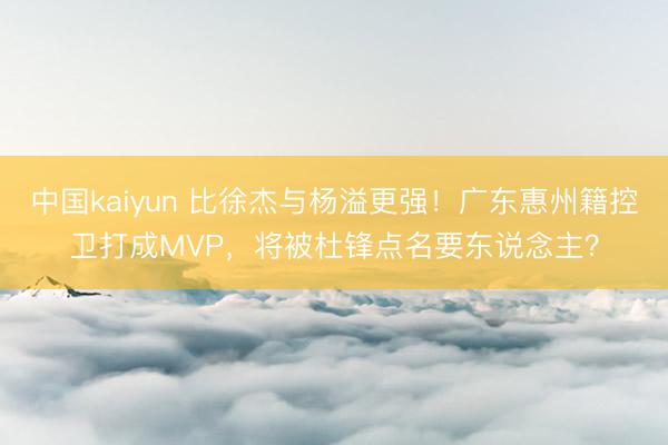 中国kaiyun 比徐杰与杨溢更强！广东惠州籍控卫打成MVP，将被杜锋点名要东说念主？