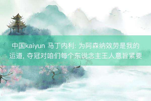 中国kaiyun 马丁内利: 为阿森纳效劳是我的运道， 夺冠对咱们每个东说念主王人意旨紧要