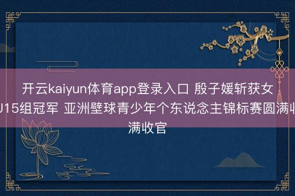 开云kaiyun体育app登录入口 殷子媛斩获女子U15组冠军 亚洲壁球青少年个东说念主锦标赛圆满收官