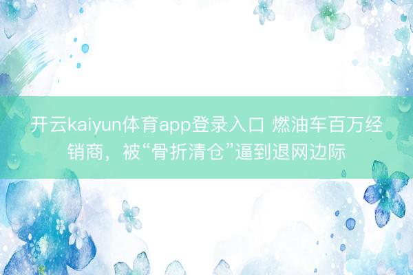 开云kaiyun体育app登录入口 燃油车百万经销商，被“骨折清仓”逼到退网边际