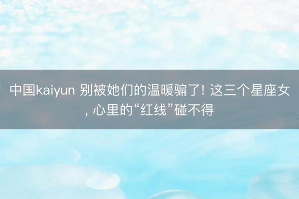 中国kaiyun 别被她们的温暖骗了! 这三个星座女， 心里的“红线”碰不得