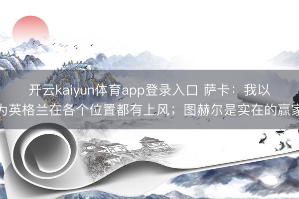 开云kaiyun体育app登录入口 萨卡：我以为英格兰在各个位置都有上风；图赫尔是实在的赢家