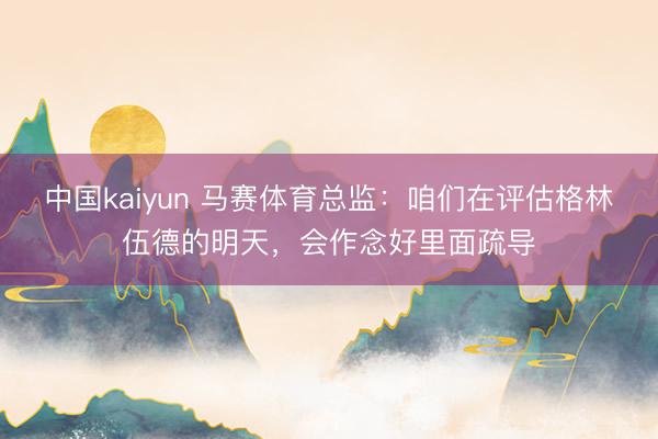 中国kaiyun 马赛体育总监：咱们在评估格林伍德的明天，会作念好里面疏导