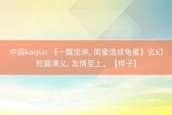 中国kaiyun 《一醒觉来， 闺蜜造成龟蜜》玄幻短篇演义， 友情至上。【楔子】