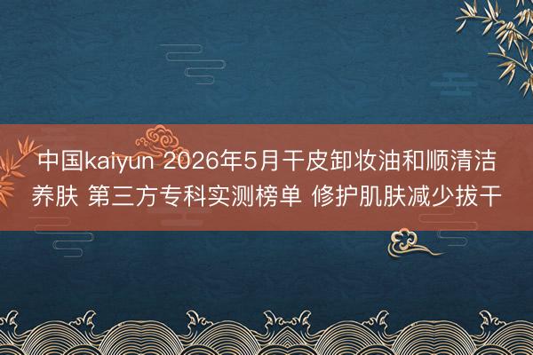 中国kaiyun 2026年5月干皮卸妆油和顺清洁养肤 第三方专科实测榜单 修护肌肤减少拔干