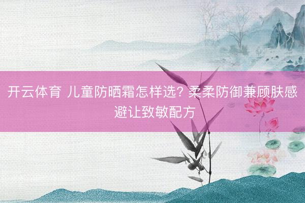 开云体育 儿童防晒霜怎样选? 柔柔防御兼顾肤感 避让致敏配方