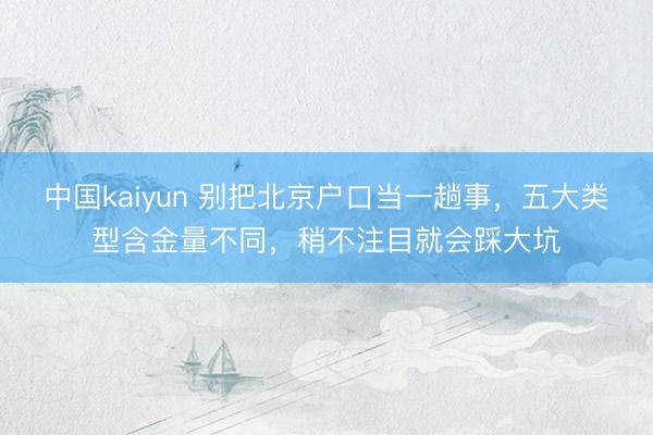 中国kaiyun 别把北京户口当一趟事，五大类型含金量不同，稍不注目就会踩大坑