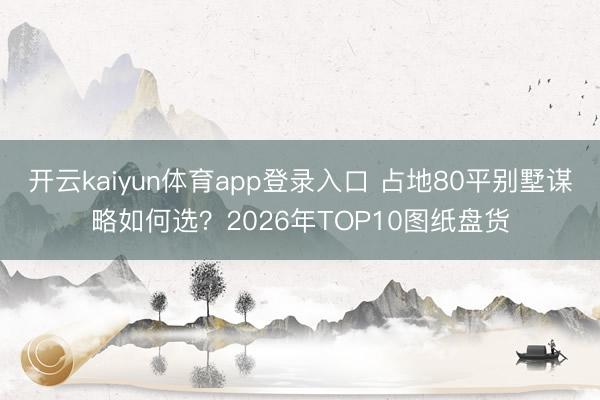 开云kaiyun体育app登录入口 占地80平别墅谋略如何选?2026年TOP10图纸盘货