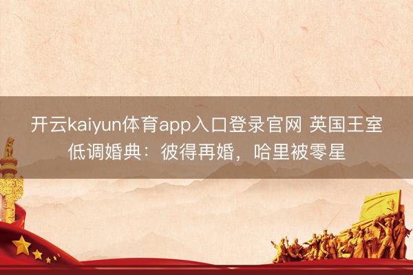 开云kaiyun体育app入口登录官网 英国王室低调婚典:彼得再婚,哈里被零星