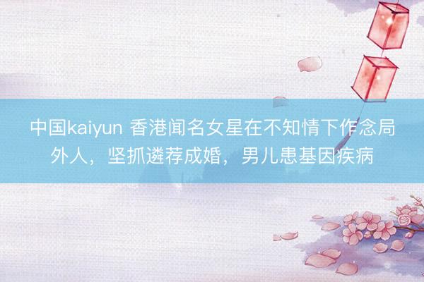 中国kaiyun 香港闻名女星在不知情下作念局外人，坚抓遴荐成婚，男儿患基因疾病