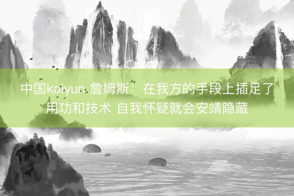 中国kaiyun 詹姆斯：在我方的手段上插足了用功和技术 自我怀疑就会安靖隐藏