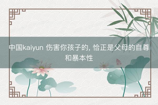 中国kaiyun 伤害你孩子的， 恰正是父母的自尊和暴本性