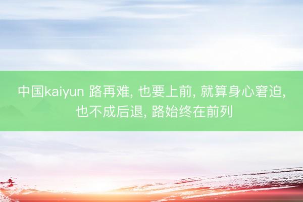 中国kaiyun 路再难， 也要上前， 就算身心窘迫， 也不成后退， 路始终在前列