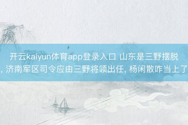 开云kaiyun体育app登录入口 山东是三野摆脱, 济南军区司令应由三野将领出任, 杨闲散咋当上了