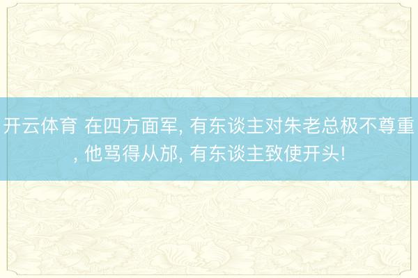 开云体育 在四方面军， 有东谈主对朱老总极不尊重， 他骂得从邡， 有东谈主致使开头!