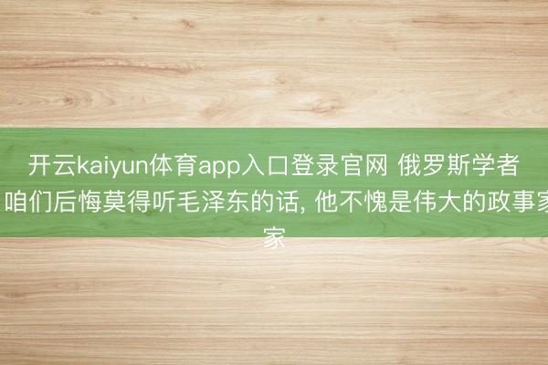 开云kaiyun体育app入口登录官网 俄罗斯学者: 咱们后悔莫得听毛泽东的话, 他不愧是伟大的政事家