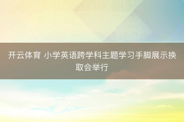 开云体育 小学英语跨学科主题学习手脚展示换取会举行