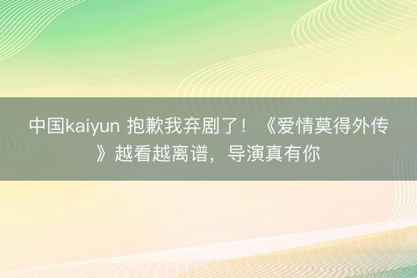 中国kaiyun 抱歉我弃剧了!《爱情莫得外传》越看越离谱,导演真有你